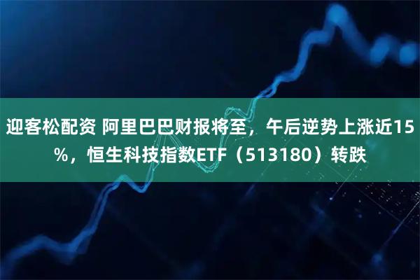 迎客松配资 阿里巴巴财报将至，午后逆势上涨近15%，恒生科技指数ETF（513180）转跌