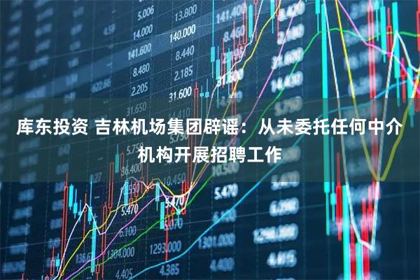 库东投资 吉林机场集团辟谣：从未委托任何中介机构开展招聘工作