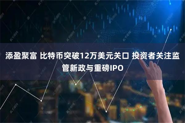 添盈聚富 比特币突破12万美元关口 投资者关注监管新政与重磅IPO