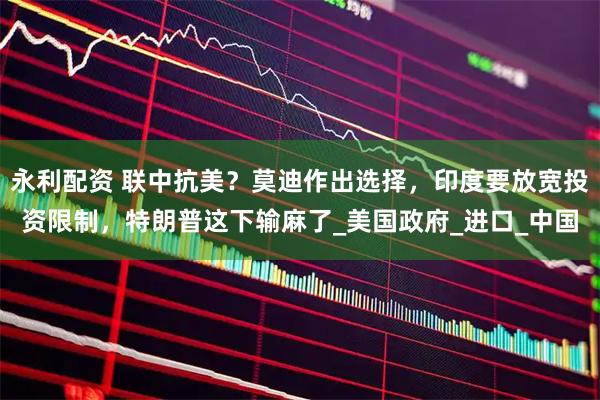 永利配资 联中抗美？莫迪作出选择，印度要放宽投资限制，特朗普这下输麻了_美国政府_进口_中国