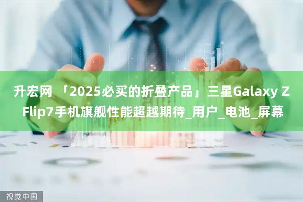 升宏网 「2025必买的折叠产品」三星Galaxy Z Flip7手机旗舰性能超越期待_用户_电池_屏幕