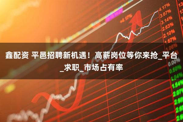 鑫配资 平邑招聘新机遇！高薪岗位等你来抢_平台_求职_市场占有率