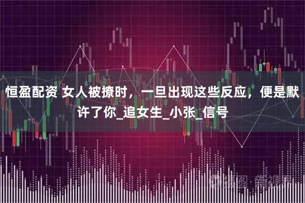 恒盈配资 女人被撩时，一旦出现这些反应，便是默许了你_追女生_小张_信号