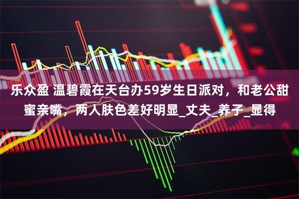 乐众盈 温碧霞在天台办59岁生日派对，和老公甜蜜亲嘴，两人肤色差好明显_丈夫_养子_显得