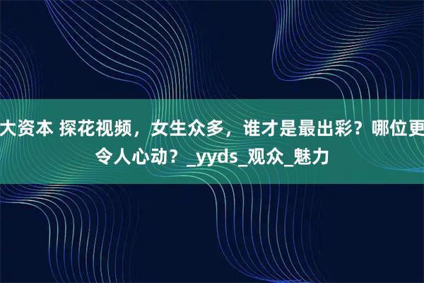 大资本 探花视频，女生众多，谁才是最出彩？哪位更令人心动？_yyds_观众_魅力