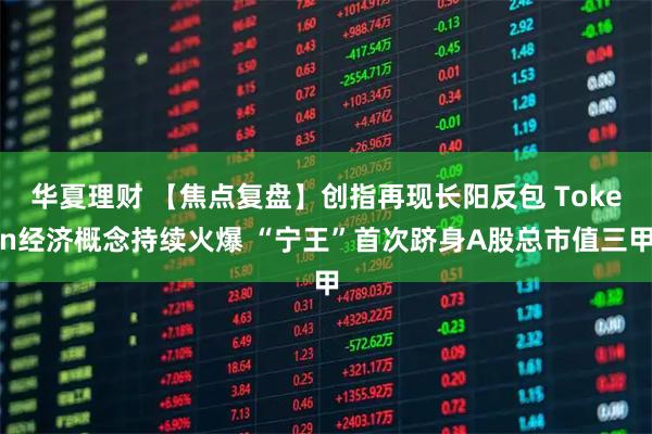 华夏理财 【焦点复盘】创指再现长阳反包 Token经济概念持续火爆 “宁王”首次跻身A股总市值三甲