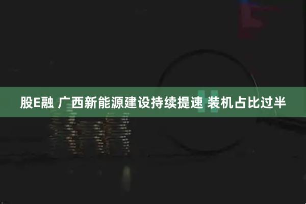 股E融 广西新能源建设持续提速 装机占比过半