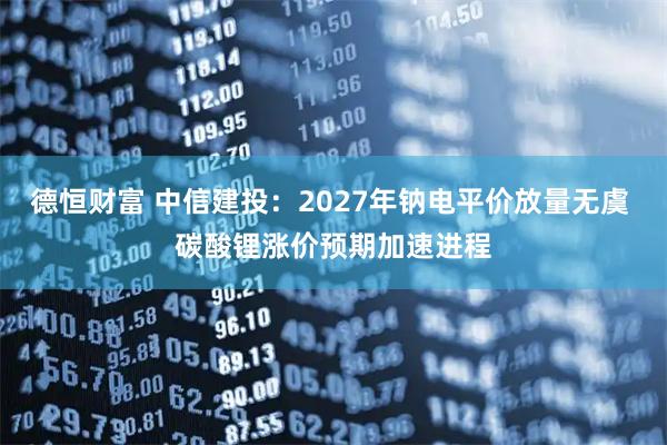 德恒财富 中信建投：2027年钠电平价放量无虞 碳酸锂涨价预期加速进程