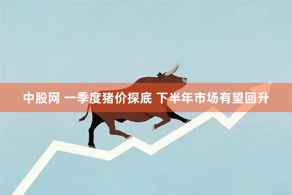 中股网 一季度猪价探底 下半年市场有望回升
