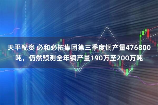 天平配资 必和必拓集团第三季度铜产量476800吨，仍然预测全年铜产量190万至200万吨
